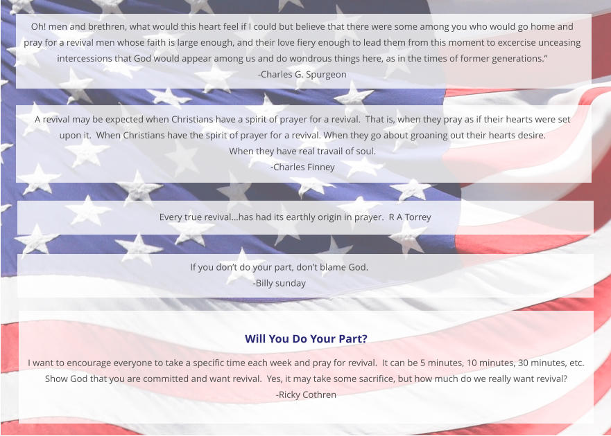 Oh! men and brethren, what would this heart feel if I could but believe that there were some among you who would go home and  pray for a revival men whose faith is large enough, and their love fiery enough to lead them from this moment to excercise unceasing  intercessions that God would appear among us and do wondrous things here, as in the times of former generations.” -Charles G. Spurgeon  Every true revival…has had its earthly origin in prayer.  R A Torrey  A revival may be expected when Christians have a spirit of prayer for a revival.  That is, when they pray as if their hearts were set  upon it.  When Christians have the spirit of prayer for a revival. When they go about groaning out their hearts desire.   When they have real travail of soul.   -Charles Finney If you don’t do your part, don’t blame God.   -Billy sunday Will You Do Your Part? I want to encourage everyone to take a specific time each week and pray for revival.  It can be 5 minutes, 10 minutes, 30 minutes, etc. Show God that you are committed and want revival.  Yes, it may take some sacrifice, but how much do we really want revival? -Ricky Cothren
